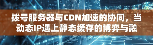 拨号服务器与CDN加速的协同,当动态IP遇上静态缓存的博弈与融合