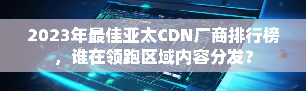 2023年最佳亚太CDN厂商排行榜，谁在领跑区域内容分发？