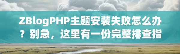 ZBlogPHP主题安装失败怎么办？别急，这里有一份完整排查指南
