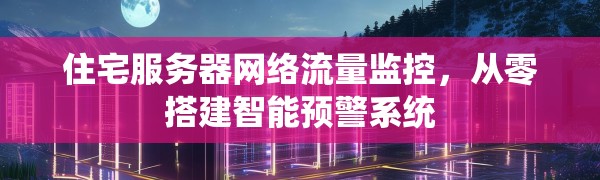 住宅服务器网络流量监控,从零搭建智能预警系统