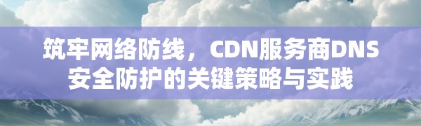 筑牢网络防线,CDN服务商DNS安全防护的关键策略与实践