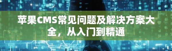 苹果CMS常见问题及解决方案大全,从入门到精通