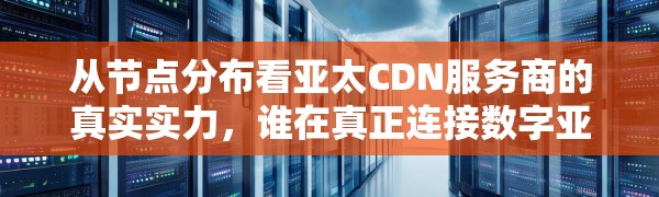 从节点分布看亚太CDN服务商的真实实力,谁在真正连接数字亚洲?