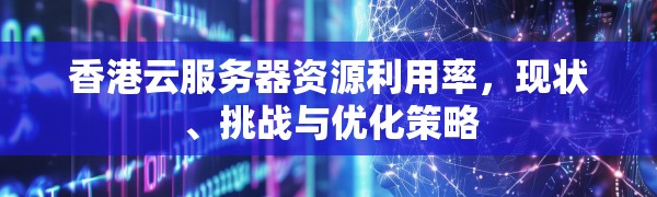 香港云服务器资源利用率,现状、挑战与优化策略
